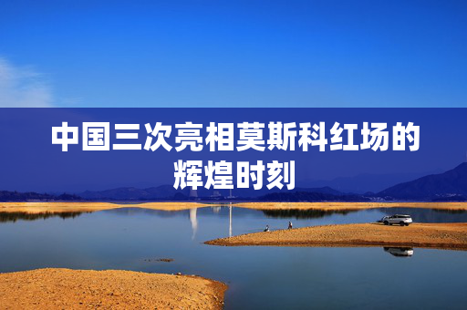 中国三次亮相莫斯科红场的辉煌时刻