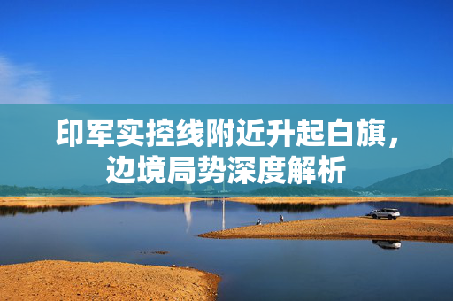 印军实控线附近升起白旗，边境局势深度解析