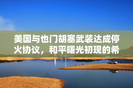 美国与也门胡塞武装达成停火协议，和平曙光初现的希望