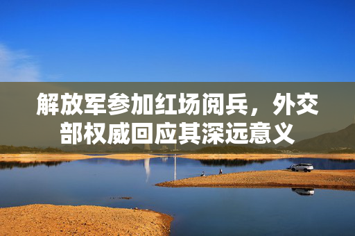 解放军参加红场阅兵，外交部权威回应其深远意义