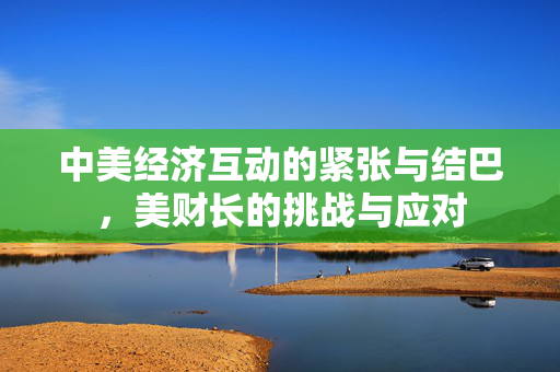 中美经济互动的紧张与结巴，美财长的挑战与应对