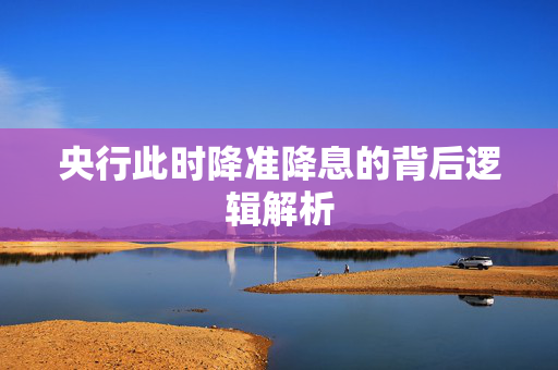 央行此时降准降息的背后逻辑解析
