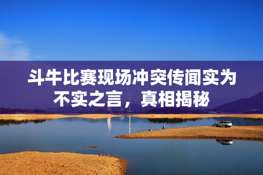 斗牛比赛现场冲突传闻实为不实之言，真相揭秘