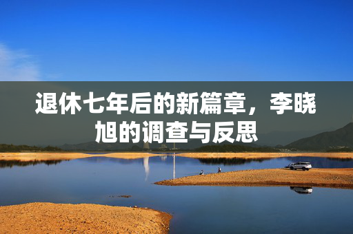 退休七年后的新篇章，李晓旭的调查与反思