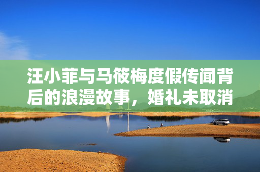 汪小菲与马筱梅度假传闻背后的浪漫故事，婚礼未取消的甜蜜之旅