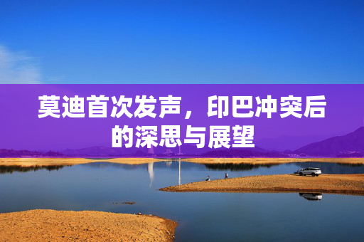 莫迪首次发声，印巴冲突后的深思与展望