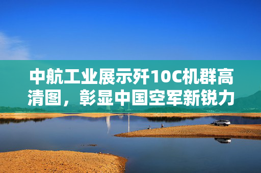 中航工业展示歼10C机群高清图，彰显中国空军新锐力量的强大实力