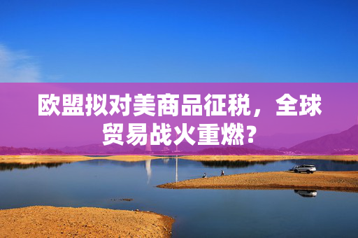 欧盟拟对美商品征税，全球贸易战火重燃？