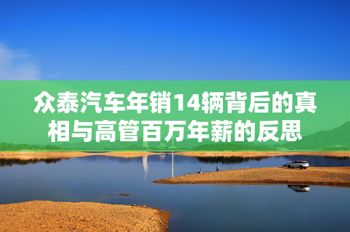 众泰汽车年销14辆背后的真相与高管百万年薪的反思