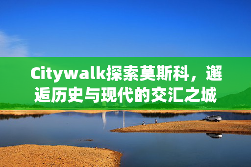 Citywalk探索莫斯科，邂逅历史与现代的交汇之城