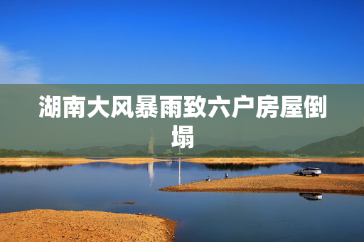 湖南大风暴雨致六户房屋倒塌