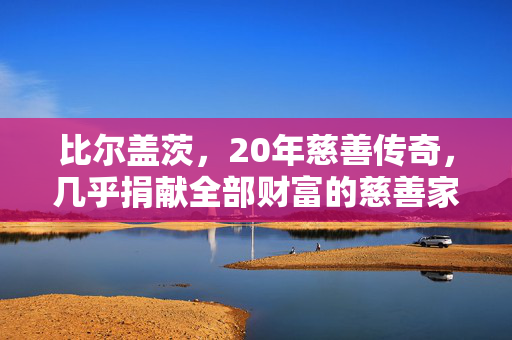 比尔盖茨，20年慈善传奇，几乎捐献全部财富的慈善家