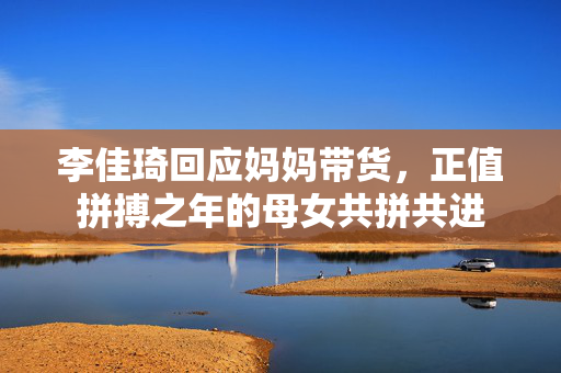 李佳琦回应妈妈带货，正值拼搏之年的母女共拼共进