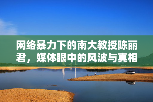 网络暴力下的南大教授陈丽君，媒体眼中的风波与真相