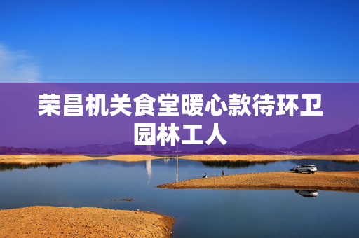 荣昌机关食堂暖心款待环卫园林工人