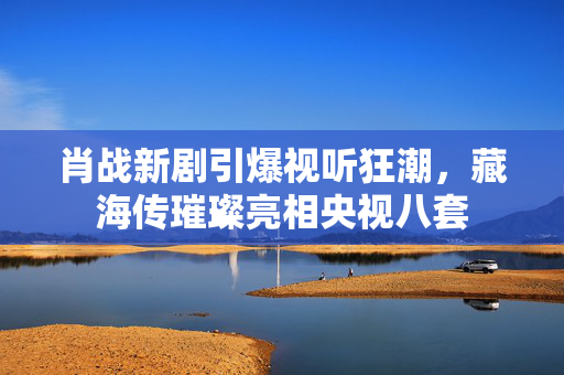 肖战新剧引爆视听狂潮，藏海传璀璨亮相央视八套