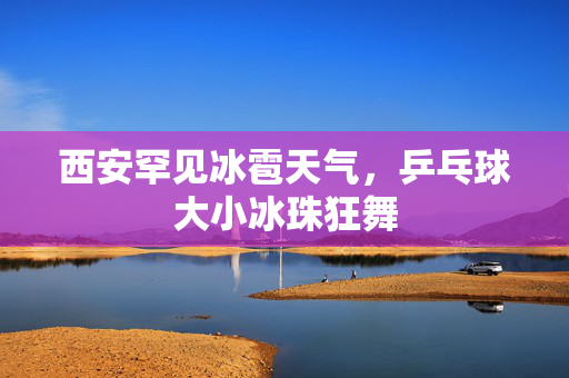 西安罕见冰雹天气，乒乓球大小冰珠狂舞